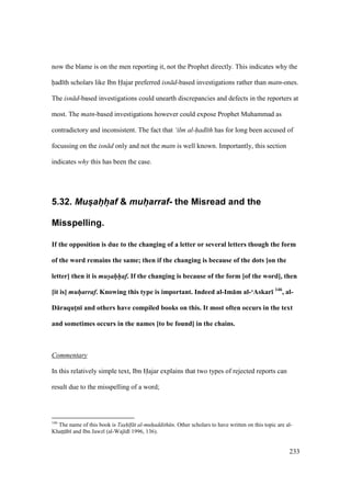 233
now the blame is on the men reporting it, not the Prophet directly. This indicates why the
had th scholars like Ibn Hajar preferred isn d-based investigations rather than matn-ones.
The isn d-based investigations could unearth discrepancies and defects in the reporters at
most. The matn-based investigations however could expose Prophet Muhammad as
contradictory and inconsistent. The fact that ‘ilm al-had th has for long been accused of
focussing on the isn d only and not the matn is well known. Importantly, this section
indicates why this has been the case.
5.32. Mus@ah@h@af & muh@arraf- the Misread and the
Misspelling.
If the opposition is due to the changing of a letter or several letters though the form
of the word remains the same; then if the changing is because of the dots [on the
letter] then it is mus/ah/h/af. If the changing is because of the form [of the word], then
[it is] muh/arraf. Knowing this type is important. Indeed al-Im:m al-‘Askar; 146
, al-
D:raqutMn; and others have compiled books on this. It most often occurs in the text
and sometimes occurs in the names [to be found] in the chains.
Commentary
In this relatively simple text, Ibn Hajar explains that two types of rejected reports can
result due to the misspelling of a word;
146
The name of this book is Tash f t al-muhaddith n. Other scholars to have written on this topic are al-
KhatItI b and Ibn Jawz (al-Waj d 1996, 136).
 