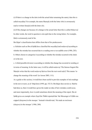 234
(i) If there is a change in the dots (with the actual letter remaining the same), then this is
called mus"ah"h"af. For example, the name Shurayho (with the letter sh n) is erroneously
read or written Surayho (with the letter s n).
(ii) If the changes are because of a change in the actual letter then this is called Muharraf.
In other words, the word in question is mis-spelt due to the wrong letters. For example,
Hafso is erroneously read Ja‘far.
Ibn Hajar’s classification here differs from that of his predecessors:
a. Scholars such as Ibn al-SIal hii have classified the mus"ah"h"af and muharraf according to
whether the mistake has occurred due to a reading error or an audible error (1986, 283).
b. Others choose to categorise it according to whether the mistake occurred in the chain
or in the text.
c. A third possible division is according to whether the change has occurred in wording or
in terms of meaning. In the latter case, it will be called muharraf. The famous linguist Ibn
Manzskr writes that the word muharraf derives from the root word tahr f. This means ‘to
change the meaning of the word’ (in Anwar 2003, 111).
As a guide to this section, it would have been useful to provide examples of mis-readings
in the text or matn, as al-‘Ir q does (1995, pp. 332-3). Ibn Hajar does not do so. Had he
had done so, then it would have given the reader an idea of how mistakes could occur,
and more importantly, how it could sometimes distort the meaning of the report. Ibn al-
SIal hii gives an example where Zayd ibn Th bit reported that ‘the Messenger of All h was
cupped (ihtajama) in the mosque.’ Instead it should read, ‘He made an enclosure
(ihtajara) in the mosque’ (1986, 280).
 