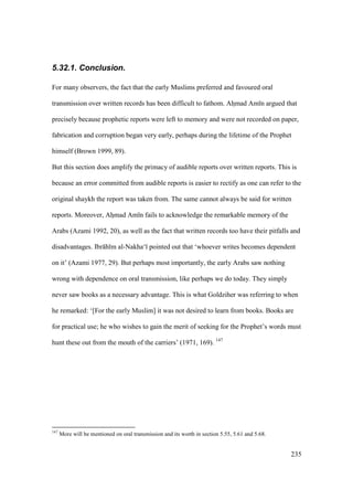 235
5.32.1. Conclusion.
For many observers, the fact that the early Muslims preferred and favoured oral
transmission over written records has been difficult to fathom. Ahzmad Am n argued that
precisely because prophetic reports were left to memory and were not recorded on paper,
fabrication and corruption began very early, perhaps during the lifetime of the Prophet
himself (Brown 1999, 89).
But this section does amplify the primacy of audible reports over written reports. This is
because an error committed from audible reports is easier to rectify as one can refer to the
original shaykh the report was taken from. The same cannot always be said for written
reports. Moreover, Ahzmad Am n fails to acknowledge the remarkable memory of the
Arabs (Azami 1992, 20), as well as the fact that written records too have their pitfalls and
disadvantages. Ibr h m al-Nakha‘ pointed out that ‘whoever writes becomes dependent
on it’ (Azami 1977, 29). But perhaps most importantly, the early Arabs saw nothing
wrong with dependence on oral transmission, like perhaps we do today. They simply
never saw books as a necessary advantage. This is what Goldziher was referring to when
he remarked: ‘[For the early Muslim] it was not desired to learn from books. Books are
for practical use; he who wishes to gain the merit of seeking for the Prophet’s words must
hunt these out from the mouth of the carriers’ (1971, 169). 147
147
More will be mentioned on oral transmission and its worth in section 5.55, 5.61 and 5.68.
 
