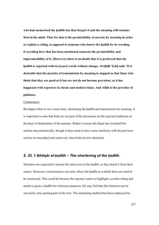 237
who had memorised the h5ad;th but then forgets it and the meaning still remains
firm in his mind. Thus for him is the permissibility to narrate by meaning in order
to explain a ruling, as opposed to someone who knows the h5ad;th by its wording.
Everything here that has been mentioned concerns the permissibility and
impermissibility of it. [However] there is no doubt that it is preferred that the
h5ad;th is reported with its [exact] words without change. Al-Q:dM; ‘Iy:dM said: ‘It is
desirable that the practice of transmission by meaning is stopped so that those who
think that they are good at it but are not do not become prevalent, as it has
happened with reporters in classic and modern times. And All:h is the provider of
guidance.
Commentary
Ibn Hajar refers to two issues here; shortening the had th and transmission by meaning. It
is important to note that both are not part of the discussion on the rejected traditions on
the basis of defamation of the narrator. Rather it seems Ibn Hajar has included this
section unsystematically, though it does seem to have some similarity with the previous
section on mus"ah"h"af and muharraf, since both involve alteration.
5. 33. 1 IkhtisI+r al-h(ad)th – The shortening of the h(ad)th.
Narrators are expected to narrate the entire text of the had th, as they heard it from their
source. However, circumstances can arise where the had th as a whole does not need to
be mentioned. This could be because the reporter wants to highlight a certain ruling and
needs to quote a had th for reference purposes. He may feel that this function can be
served by only quoting part of the text. The shortening method has been employed by
 