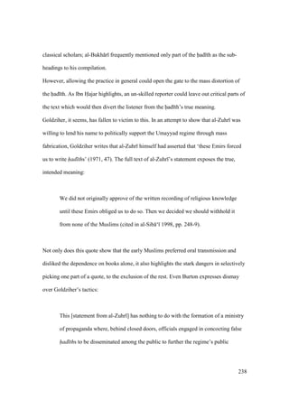 238
classical scholars; al-Bukh r frequently mentioned only part of the had th as the sub-
headings to his compilation.
However, allowing the practice in general could open the gate to the mass distortion of
the had th. As Ibn Hajar highlights, an un-skilled reporter could leave out critical parts of
the text which would then divert the listener from the had th’s true meaning.
Goldziher, it seems, has fallen to victim to this. In an attempt to show that al-Zuhr was
willing to lend his name to politically support the Umayyad regime through mass
fabrication, Goldziher writes that al-Zuhr himself had asserted that ‘these Emirs forced
us to write had ths’ (1971, 47). The full text of al-Zuhr ’s statement exposes the true,
intended meaning:
We did not originally approve of the written recording of religious knowledge
until these Emirs obliged us to do so. Then we decided we should withhold it
from none of the Muslims (cited in al-Sib ‘ 1998, pp. 248-9).
Not only does this quote show that the early Muslims preferred oral transmission and
disliked the dependence on books alone, it also highlights the stark dangers in selectively
picking one part of a quote, to the exclusion of the rest. Even Burton expresses dismay
over Goldziher’s tactics:
This [statement from al-Zuhr ] has nothing to do with the formation of a ministry
of propaganda where, behind closed doors, officials engaged in concocting false
had ths to be disseminated among the public to further the regime’s public
 