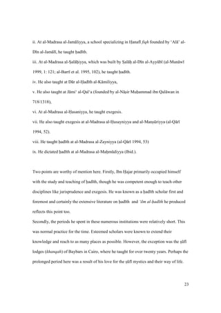 23
ii. At al-Madrasa al-Jam liyya, a school specializing in Hianaf fiqh founded by ‘Al ’ al-
D n al-Jam l , he taught had th.
iii. At al-Madrasa al-SIal hiiyya, which was built by SIal hi al-D n al-Ayykb (al-Mun w
1999, 1: 121; al-Barr et al. 1995, 102), he taught had th.
iv. He also taught at D r al-Had th al-K miliyya,
v. He also taught at J mi‘ al-Qal‘a (founded by al-N sir Muhammad ibn Qal wan in
718/1318),
vi. At al-Madrasa al-Hasaniyya, he taught exegesis.
vii. He also taught exegesis at al-Madrasa al-Husayniyya and al-Manskriyya (al-Q r
1994, 52).
viii. He taught had th at al-Madrasa al-Zayniyya (al-Q r 1994, 53)
ix. He dictated had th at al-Madrasa al-Mahimkdiyya (Ibid.).
Two points are worthy of mention here. Firstly, Ibn Hajar primarily occupied himself
with the study and teaching of had th, though he was competent enough to teach other
disciplines like jurisprudence and exegesis. He was known as a had th scholar first and
foremost and certainly the extensive literature on had th and ‘ilm al-had th he produced
reflects this point too.
Secondly, the periods he spent in these numerous institutions were relatively short. This
was normal practice for the time. Esteemed scholars were known to extend their
knowledge and reach to as many places as possible. However, the exception was the sIkf
lodges (khanqah) of Baybars in Cairo, where he taught for over twenty years. Perhaps the
prolonged period here was a result of his love for the sIkf mystics and their way of life.
 