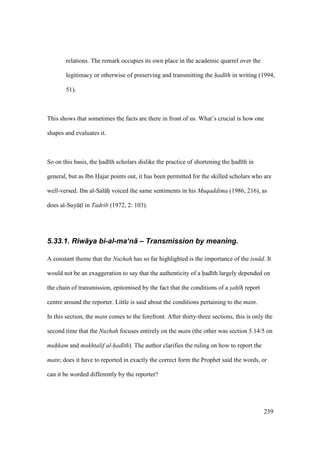 239
relations. The remark occupies its own place in the academic quarrel over the
legitimacy or otherwise of preserving and transmitting the had th in writing (1994,
51).
This shows that sometimes the facts are there in front of us. What’s crucial is how one
shapes and evaluates it.
So on this basis, the had th scholars dislike the practice of shortening the had th in
general, but as Ibn Hajar points out, it has been permitted for the skilled scholars who are
well-versed. Ibn al-SIal hi voiced the same sentiments in his Muqaddima (1986, 216), as
does al-SuyktI in Tadrib (1972, 2: 103).
5.33.1. Riw+ya bi-al-ma‘n+ – Transmission by meaning.
A constant theme that the Nuzhah has so far highlighted is the importance of the isn d. It
would not be an exaggeration to say that the authenticity of a had th largely depended on
the chain of transmission, epitomised by the fact that the conditions of a sah hz report
centre around the reporter. Little is said about the conditions pertaining to the matn.
In this section, the matn comes to the forefront. After thirty-three sections, this is only the
second time that the Nuzhah focuses entirely on the matn (the other was section 5.14/5 on
muhkam and mukhtalif al-had th). The author clarifies the ruling on how to report the
matn; does it have to reported in exactly the correct form the Prophet said the words, or
can it be worded differently by the reporter?
 