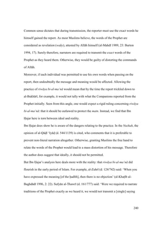 240
Common sense dictates that during transmission, the reporter must use the exact words he
himself gained the report. As most Muslims believe, the words of the Prophet are
considered as revelation (wahOy), attested by All h himself (al-Mahd 1989, 23: Burton
1994, 17). Surely therefore, narrators are required to transmit the exact words of the
Prophet as they heard them. Otherwise, they would be guilty of distorting the commands
of All h.
Moreover, if each individual was permitted to use his own words when passing on the
report, then undoubtedly the message and meaning would be affected. Allowing the
practice of riw ya bi-al-ma‘n would mean that by the time the report trickled down to
al-Bukh r , for example, it would not tally with what the Companions reported from the
Prophet initially. Seen from this angle, one would expect a rigid ruling concerning riw ya
bi-al-ma‘n : that it should be outlawed to protect the matn. Instead, we find that Ibn
Hajar here is torn between ideal and reality.
Ibn Hajar does show he is aware of the dangers relating to the practice. In the Nuzhah, the
opinion of al-Q dz ‘Iy dz (d. 544/1139) is cited, who comments that it is preferable to
prevent non-literal narration altogether. Otherwise, granting Muslims the free hand to
relate the words of the Prophet would lead to a mass distortion of his message. Therefore
the author does suggest that ideally, it should not be permitted.
But Ibn Hajar’s analysis here deals more with the reality: that riw ya bi-al-ma‘n did
flourish in the early period of Islam. For example, al-Zuhr (d. 124/742) said: ‘When you
have expressed the meaning [of the had th], then there is no objection’ (al-Khats b al-
Baghd d 1996, 2: 22). Sufy n al-Thawr (d. 161/777) said: ‘Were we required to narrate
traditions of the Prophet exactly as we heard it, we would not transmit a [single] saying
 