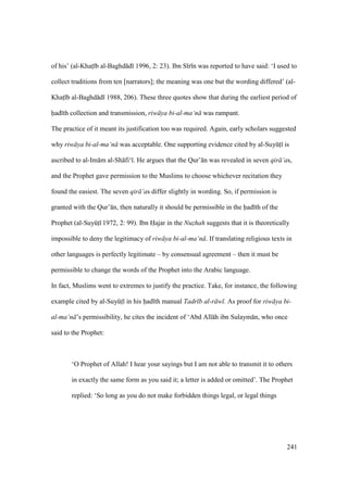 241
of his’ (al-Khats b al-Baghd d 1996, 2: 23). Ibn S r n was reported to have said: ‘I used to
collect traditions from ten [narrators]; the meaning was one but the wording differed’ (al-
Khats b al-Baghd d 1988, 206). These three quotes show that during the earliest period of
had th collection and transmission, riw ya bi-al-ma‘n was rampant.
The practice of it meant its justification too was required. Again, early scholars suggested
why riw ya bi-al-ma‘n was acceptable. One supporting evidence cited by al-SuyktI is
ascribed to al-Im m al-Sh fi‘ . He argues that the Qur’ n was revealed in seven qir ’as,
and the Prophet gave permission to the Muslims to choose whichever recitation they
found the easiest. The seven qir ’as differ slightly in wording. So, if permission is
granted with the Qur’ n, then naturally it should be permissible in the had th of the
Prophet (al-SuyktI 1972, 2: 99). Ibn Hajar in the Nuzhah suggests that it is theoretically
impossible to deny the legitimacy of riw ya bi-al-ma‘n . If translating religious texts in
other languages is perfectly legitimate – by consensual agreement – then it must be
permissible to change the words of the Prophet into the Arabic language.
In fact, Muslims went to extremes to justify the practice. Take, for instance, the following
example cited by al-SuyktI in his had th manual Tadr b al-r w . As proof for riw ya bi-
al-ma‘n ’s permissibility, he cites the incident of ‘Abd All h ibn Sulaym n, who once
said to the Prophet:
‘O Prophet of Allah! I hear your sayings but I am not able to transmit it to others
in exactly the same form as you said it; a letter is added or omitted’. The Prophet
replied: ‘So long as you do not make forbidden things legal, or legal things
 