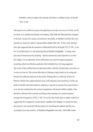 242
forbidden, and you express the meaning, then there is nothing wrong’ (al-SuyktI
1972, 2: 99).
This report is not sufficient to prove the legitimacy of riw ya bi-al-ma‘n . Firstly, we do
not know as to whether the Prophet was making ‘Abd All h ibn Sulaym n the exception
to the rule, owing to his unique circumstances. Secondly, al-Sakh w classifies this very
narration as mud$t$arib, which is rejected (Ibn a-Szal hz 1986, 94). In fact, some scholars
have also suggested that the narration is fabricated (Lat f in al-SuyktI 1972, 2: 99). Even
if it is not fabricated, it is still interesting that al-Khats b al-Baghd d – a strong, early
advocate of transmission by meaning – did not mention the same narration in al-J mi‘.
Put simply, it is an indication of how fabrication was used for religious purposes,
something which non-Muslim academics like Goldziher have for long suggested.
The result of this conflict between ideal and reality is that the Nuzhah lacks conviction on
riw ya bi-al-ma‘n . The section falls short of offering a rigid verdict on its ruling and
instead cites different opinions on the matter. Perhaps this is a reflection of how the
Muslim scholars have approached the issue with indecision and uncertainty. On the one
hand, al-SuyktI writes that traditions relating to a specific occurrence have passed down
to us, but the wording from the various Companions who heard it differs slightly. This,
therefore, indicates that to narrate according to the meaning was common practice
amongst the Companions (1972, 2: 99). Yet on the other hand, there is ample evidence to
suggest that the Companions would narrate a had th of the Prophet, in exactly the form
they heard it, but would still take precaution by reminding the auditors that this was
according to how they heard it. Al-Khats b al-Baghd d writes that ‘Abd All h would
 