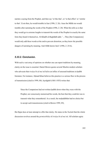 243
narrate a saying from the Prophet, and then say ‘or like that’, or ‘to that effect’ or ‘similar
to that’. Even then, he would tremble in fear (1996, 2: 26). Anas ibn M lik too would
tremble after narrating the words of the Prophet (1996, 2: 28). What this tells us is that
they would go to extreme lengths to transmit the words of the Prophet in exactly the same
form they heard it themselves. Al-Khats b al-Baghd d adds: ‘…They [the Companions]
would only add these words at the end to prevent distortion, as they knew the possible
dangers of narrating by meaning. And All h knows best’ (1996, 2: 25-6).
5.33.2. Conclusion.
With such a vast array of opinions on whether one can report traditions by meaning,
clarity on the issue is essential. Daniel Brown quotes several Muslim modern scholars
who advocate that riw ya bi-al-ma‘n led to an influx of unsound traditions in had th
literature. For instance, Ahmad Khan believes this practice is a serious flaw in the process
of transmission (cited in 1999, 88). Jayr jpkr (1881-1955) writes that:
Since the Companions had not written had th down when they were with the
Prophet, nor consciously memorised his words, the best that they could do was to
transmit what they remembered. As a result, the muhadd thkn had no choice but
to accept such transmissions (cited in Brown 1999, 89).
Ibn HIajar does at least attempt to offer that clarity. He states in the Nuzhah that the whole
discussion revolves around the permissibility of riw ya bi-al-ma‘n . All scholars agree
 