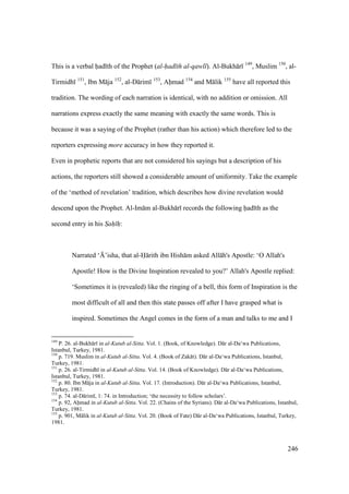 246
This is a verbal had th of the Prophet (al-had th al-qawl ). Al-Bukh r 149
, Muslim 150
, al-
Tirmidh 151
, Ibn M ja 152
, al-D rim 153
, Ahmad 154
and M lik 155
have all reported this
tradition. The wording of each narration is identical, with no addition or omission. All
narrations express exactly the same meaning with exactly the same words. This is
because it was a saying of the Prophet (rather than his action) which therefore led to the
reporters expressing more accuracy in how they reported it.
Even in prophetic reports that are not considered his sayings but a description of his
actions, the reporters still showed a considerable amount of uniformity. Take the example
of the ‘method of revelation’ tradition, which describes how divine revelation would
descend upon the Prophet. Al-Im m al-Bukh r records the following had th as the
second entry in his Sah h:
Narrated ‘{’isha, that al-H rith ibn Hish m asked All h's Apostle: ‘O Allah's
Apostle! How is the Divine Inspiration revealed to you?’ Allah's Apostle replied:
‘Sometimes it is (revealed) like the ringing of a bell, this form of Inspiration is the
most difficult of all and then this state passes off after I have grasped what is
inspired. Sometimes the Angel comes in the form of a man and talks to me and I
149
P. 26. al-Bukh r in al-Kutub al-Sitta. Vol. 1. (Book, of Knowledge). D r al-Da‘wa Publications,
Istanbul, Turkey, 1981.
150
p. 719. Muslim in al-Kutub al-Sitta. Vol. 4. (Book of Zak t). D r al-Da‘wa Publications, Istanbul,
Turkey, 1981.
151
p. 26. al-Tirmidh in al-Kutub al-Sitta. Vol. 14. (Book of Knowledge). D r al-Da‘wa Publications,
Istanbul, Turkey, 1981.
152
p. 80. Ibn M ja in al-Kutub al-Sitta. Vol. 17. (Introduction). D r al-Da‘wa Publications, Istanbul,
Turkey, 1981.
153
p. 74. al-D rim , 1: 74. in Introduction; ‘the necessity to follow scholars’.
154
p. 92, Ahmad in al-Kutub al-Sitta. Vol. 22. (Chains of the Syrians). D r al-Da‘wa Publications, Istanbul,
Turkey, 1981.
155
p. 901, M lik in al-Kutub al-Sitta. Vol. 20. (Book of Fate) D r al-Da‘wa Publications, Istanbul, Turkey,
1981.
 