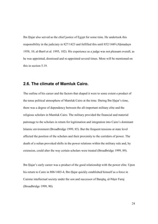 24
Ibn Hajar also served as the chief justice of Egypt for some time. He undertook this
responsibility in the judiciary in 827/1423 and fulfilled this until 852/1449 (Ahmadayn
1958, 10; al-Barr et al. 1995, 102). His experience as a judge was not pleasant overall, as
he was appointed, dismissed and re-appointed several times. More will be mentioned on
this in section 5.19.
2.6. The climate of Mamluk Cairo.
The outline of his career and the factors that shaped it were to some extent a product of
the tense political atmosphere of Mamluk Cairo at the time. During Ibn Hajar’s time,
there was a degree of dependency between the all-important military elite and the
religious scholars in Mamluk Cairo. The military provided the financial and material
patronage to the scholars in return for legitimation and integration into Cairo’s dominant
Islamic environment (Broadbridge 1999, 85). But the frequent tensions at state level
affected the position of the scholars and their proximity to the corridors of power. The
death of a sultan provoked shifts in the power relations within the military rule and, by
extension, could alter the way certain scholars were treated (Broadbridge 1999, 89).
Ibn Hajar’s early career was a product of the good relationship with the power elite. Upon
his return to Cairo in 806/1403-4, Ibn Hajar quickly established himself as a force in
Cairene intellectual society under the son and successor of Barqkq, al-N sir Faraj
(Broadbridge 1999, 90).
 