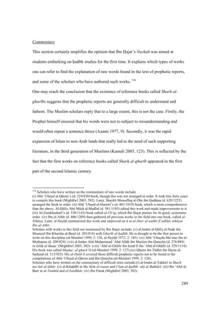 249
Commentary
This section certainly amplifies the opinion that Ibn Hajar’s Nuzhah was aimed at
students embarking on had th studies for the first time. It explains which types of works
one can refer to find the explanation of rare words found in the text of prophetic reports,
and some of the scholars who have authored such works. 156
One may reach the conclusion that the existence of reference books called Sharh al-
ghar bs suggests that the prophetic reports are generally difficult to understand and
fathom. The Muslim scholars reply that to a large extent, this is not the case. Firstly, the
Prophet himself ensured that his words were not to subject to misunderstanding and
would often repeat a sentence thrice (Azami 1977, 9). Secondly, it was the rapid
expansion of Islam to non-Arab lands that really led to the need of such supporting
literature, in the third generation of Muslims (Kamali 2005, 123). This is reflected by the
fact that the first works on reference books called Sharh al-ghar b appeared in the first
part of the second Islamic century.
156
Scholars who have written on the commentary of rare words include:
(i) Abk ‘Ubayd al-Q sim’s (d. 224/838) book, though this was not arranged in order. It took him forty years
to compile this book (Migh lw 2003, 582). Later, Shaykh Muwaffaq al-D n ibn Qud ma (d. 620/1223)
arranged the book in order. (ii) Abk ‘Ubayd al-Haraw ’s (d. 401/1010) book, which is more comprehensive
than the above. Al-H fiz Abk Mks al-Mad n (d. 581/1185) edited this work and made improvements to it.
(iii) Al-Zamkhashar ’s (d. 538/1143) book called al-F ’iq, which Ibn Hajar praises for its good, systematic
order. (iv) Ibn al-Ath r (d. 606/1209) then gathered all previous works in the field into one book, called al-
Nih ya. Later, al-SuyktI summarised this work and improved on it in al-Durr al-nath r f talkh s nih yat
Ibn al-Ath r.
Scholars with works in this field not mentioned by Ibn Hajar include; (v) al-Im m al-H fizs al-Nadsr ibn
Shumayl Ibn Kharsha al-Basro (d. 203/818) with Ghar b al-had th. He is thought to be the first person to
write on this discipline (al-Mun w 1999, 2: 126, al-SuyktI 1972, 2: 185). (vi) Abk ‘Ubayda Ma‘mar ibn al-
Muthanna (d. 209/824). (vii) al-Im m Abk Muhiiammad ‘Abd All h ibn Muslim ibn Qutayba (d. 276/889)
in Is"l h al-khat$a’ (Migh lw 2003, 582). (viii) ‘Abd al-Gh fir ibn Ism ‘ l ibn ‘Abd al-Gh fir (d. 529/1134).
His book was called Majma‘ al-ghar ’ib (al-Mun w 1999, 2: 127).(ix) Q sim ibn Th bit ibn Hazm al-
SarkastI (d. 313/925). His al-Dal ’il covered those difficult prophetic reports not to be found in the
compilations of Abk ‘Ubayd al-Q sim and Ibn Qutayba (al-Mun w 1999, 2: 128).
Scholars who have written on the commentary of difficult texts include:(i) al-Im m al-Tah w in Sharh"
ma‘ n al- th r. (ii) al-Khatztz b in Ma‘ lim al-sunan and I‘lam al-h"ad th ‘al al-Bukh r . (iii) Ibn ‘Abd al-
Barr in al-Tamh d and al-Istidhk r. (iv) Ibn Fkrak (Migh lw 2003, 582).
 