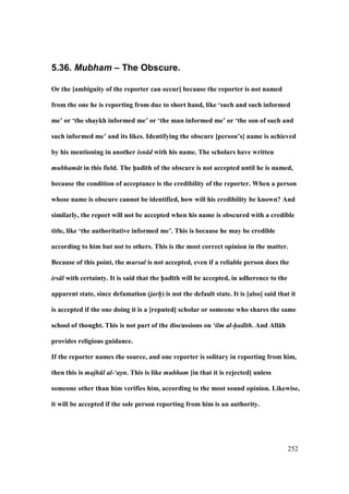 252
5.36. Mubham – The Obscure.
Or the [ambiguity of the reporter can occur] because the reporter is not named
from the one he is reporting from due to short hand, like ‘such and such informed
me’ or ‘the shaykh informed me’ or ‘the man informed me’ or ‘the son of such and
such informed me’ and its likes. Identifying the obscure [person’s] name is achieved
by his mentioning in another isn d with his name. The scholars have written
mubham t in this field. The h5ad;th of the obscure is not accepted until he is named,
because the condition of acceptance is the credibility of the reporter. When a person
whose name is obscure cannot be identified, how will his credibility be known? And
similarly, the report will not be accepted when his name is obscured with a credible
title, like ‘the authoritative informed me’. This is because he may be credible
according to him but not to others. This is the most correct opinion in the matter.
Because of this point, the mursal is not accepted, even if a reliable person does the
irs l with certainty. It is said that the h5ad;th will be accepted, in adherence to the
apparent state, since defamation (jarh/) is not the default state. It is [also] said that it
is accepted if the one doing it is a [reputed] scholar or someone who shares the same
school of thought. This is not part of the discussions on ‘ilm al-had th. And All:h
provides religious guidance.
If the reporter names the source, and one reporter is solitary in reporting from him,
then this is majh l al-‘ayn. This is like mubham [in that it is rejected] unless
someone other than him verifies him, according to the most sound opinion. Likewise,
it will be accepted if the sole person reporting from him is an authority.
 