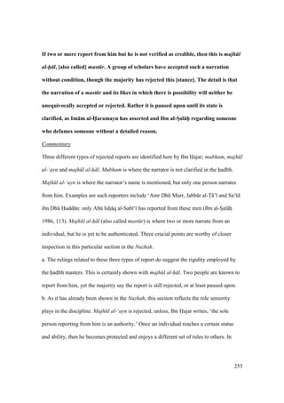 253
If two or more report from him but he is not verified as credible, then this is majh l
al-h l, [also called] mast r. A group of scholars have accepted such a narration
without condition, though the majority has rejected this [stance]. The detail is that
the narration of a mast r and its likes in which there is possibility will neither be
unequivocally accepted or rejected. Rather it is paused upon until its state is
clarified, as Im:m al-H5aramayn has asserted and Ibn al-SDal:hPP regarding someone
who defames someone without a detailed reason.
Commentary
Three different types of rejected reports are identified here by Ibn Hajar; mubham, majh l
al-‘ayn and majh l al-h l. Mubham is where the narrator is not clarified in the had th.
Majh l al-‘ayn is where the narrator’s name is mentioned, but only one person narrates
from him. Examples are such reporters include ‘Amr Dhk Murr, Jabb r al-T ’ and Sa‘ d
ibn Dhk Hudd n: only Abk Ishii q al-Sab ‘ has reported from these men (Ibn al-SIal hii
1986, 113). Majh l al-h l (also called mast r) is where two or more narrate from an
individual, but he is yet to be authenticated. Three crucial points are worthy of closer
inspection in this particular section in the Nuzhah.
a. The rulings related to these three types of report do suggest the rigidity employed by
the had th masters. This is certainly shown with majh l al-h l. Two people are known to
report from him, yet the majority say the report is still rejected, or at least paused upon.
b. As it has already been shown in the Nuzhah, this section reflects the role seniority
plays in the discipline. Majh l al-‘ayn is rejected, unless, Ibn Hajar writes, ‘the sole
person reporting from him is an authority.’ Once an individual reaches a certain status
and ability, then he becomes protected and enjoys a different set of rules to others. In
 