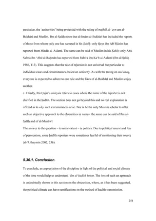 254
particular, the ‘authorities’ being protected with the ruling of majh l al-‘ayn are al-
Bukh r and Muslim. Ibn al-SIal hii notes that al-Im m al-Bukh r has included the reports
of those from whom only one has narrated in his S"ah hiiii: only Qays ibn Ab H zim has
reported from Mird s al-Aslam . The same can be said of Muslim in his S"ah hiii: only Abk
Salma ibn ‘Abd al-Rahiim n has reported from Rab ‘a ibn Ka‘b al-Aslam (Ibn al-SIal hii
1986, 113). This suggests that the rule of rejection is not universal but particular to
individual cases and circumstances, based on seniority. As with the ruling on mu‘allaq,
everyone is expected to adhere to one rule and the likes of al-Bukh r and Muslim enjoy
another.
c. Thirdly, Ibn Hajar’s analysis refers to cases where the name of the reporter is not
clarified in the had th. The section does not go beyond this and no real explanation is
offered as to why such circumstances arise. Nor is he the only Muslim scholar to offer
such an objective approach to the obscurities in names: the same can be said of Ibn al-
SIal hii and of al-Mun w .
The answer to the question – to some extent – is politics. Due to political unrest and fear
of persecution, some had th reporters were sometimes fearful of mentioning their source
(al-‘Uthaymin 2002, 236).
5.36.1. Conclusion.
To conclude, an appreciation of the discipline in light of the political and social climate
of the time would help us understand ‘ilm al-had th better. The loss of such an approach
is undoubtedly shown in this section on the obscurities, where, as it has been suggested,
the political climate can have ramifications on the method of had th transmission.
 