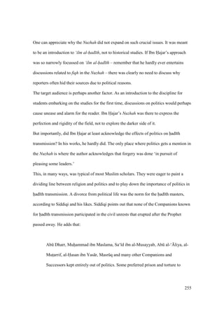 255
One can appreciate why the Nuzhah did not expand on such crucial issues. It was meant
to be an introduction to ‘ilm al-had th, not to historical studies. If Ibn Hajar’s approach
was so narrowly focussed on ‘ilm al-had th – remember that he hardly ever entertains
discussions related to fiqh in the Nuzhah – there was clearly no need to discuss why
reporters often hid their sources due to political reasons.
The target audience is perhaps another factor. As an introduction to the discipline for
students embarking on the studies for the first time, discussions on politics would perhaps
cause unease and alarm for the reader. Ibn Hajar’s Nuzhah was there to express the
perfection and rigidity of the field, not to explore the darker side of it.
But importantly, did Ibn Hajar at least acknowledge the effects of politics on had th
transmission? In his works, he hardly did. The only place where politics gets a mention in
the Nuzhah is where the author acknowledges that forgery was done ‘in pursuit of
pleasing some leaders.’
This, in many ways, was typical of most Muslim scholars. They were eager to paint a
dividing line between religion and politics and to play down the importance of politics in
had th transmission. A divorce from political life was the norm for the had th masters,
according to Siddiqi and his likes. Siddiqi points out that none of the Companions known
for had th transmission participated in the civil unrests that erupted after the Prophet
passed away. He adds that:
Abk Dharr, Muhiammad ibn Maslama, Sa‘ d ibn al-Musayyab, Abk al-‘{liya, al-
Mutsarrif, al-Hasan ibn Yas r, Masrkq and many other Companions and
Successors kept entirely out of politics. Some preferred prison and torture to
 