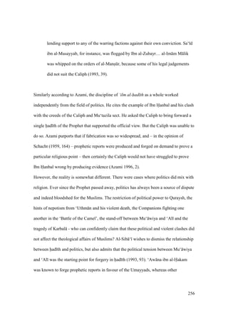 256
lending support to any of the warring factions against their own conviction. Sa‘ d
ibn al-Musayyab, for instance, was flogged by Ibn al-Zubayr… al-Im m M lik
was whipped on the orders of al-Mansikr, because some of his legal judgements
did not suit the Caliph (1993, 39).
Similarly according to Azami, the discipline of ‘ilm al-had th as a whole worked
independently from the field of politics. He cites the example of Ibn Hanbal and his clash
with the creeds of the Caliph and Mu‘tazila sect. He asked the Caliph to bring forward a
single had th of the Prophet that supported the official view. But the Caliph was unable to
do so. Azami purports that if fabrication was so widespread, and – in the opinion of
Schacht (1959, 164) – prophetic reports were produced and forged on demand to prove a
particular religious point – then certainly the Caliph would not have struggled to prove
Ibn Hanbal wrong by producing evidence (Azami 1996, 2).
However, the reality is somewhat different. There were cases where politics did mix with
religion. Ever since the Prophet passed away, politics has always been a source of dispute
and indeed bloodshed for the Muslims. The restriction of political power to Quraysh, the
hints of nepotism from ‘Uthm n and his violent death, the Companions fighting one
another in the ‘Battle of the Camel’, the stand-off between Mu‘ wiya and ‘Al and the
tragedy of Karbal - who can confidently claim that these political and violent clashes did
not affect the theological affairs of Muslims? Al-Sib ‘ wishes to dismiss the relationship
between had th and politics, but also admits that the political tension between Mu‘ wiya
and ‘Al was the starting point for forgery in had th (1993, 93). ‘Aw na ibn al-Hakam
was known to forge prophetic reports in favour of the Umayyads, whereas other
 