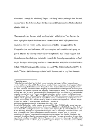 257
traditionists – though not necessarily forgers – did enjoy limited patronage from the state,
such as ‘Urwa ibn al-Zubayr, Raj ’ ibn Hayawayh and Muhiammad ibn Muslim al-Zuhr
(Siddiqi 1993, 90).
These examples are the ones which Muslim scholars will admit to. Then there are the
cases highlighted by non-Muslim scholars like Goldziher, which highlight the close
interaction between politics and the transmission of had th. He suggested that the
Umayyad regime used had th as a vehicle to strengthen and consolidate their grasp on
power. The fact the some reporters were unwilling to name their sources suggests that
Goldziher may have had some basis to his research. He famously suggested that al-Zuhr
forged the report encouraging Muslims to visit the Furthest Mosque in Jerusalem in order
to help ‘Abd al-Malik against his political opponent ‘Abd All h ibn al-Zubayr (1971, II:
44-5).161
In fact, Goldziher suggested that had th literature told us very little about the
161
Goldziher wrote:
‘When the Umayyad caliph ‘Abd al-Malik wished to stop the pilgrimages to Mecca because he was
worried lest his rival ‘Abd All h b. Zubayr should force the Syrians journeying to the holy places in Hijaz
to pay him homage, he found recourse to the expedient of the doctrine of the vicarious hajj of Qubbat al-
Szakhra in Jerusalem. He decreed that the obligatory circumambulation could take place at the sacred place
in Jerusalem with the same validity as that around the Ka’ba ordained in Islamic Law. The pious theologian
al-Zuhr was given the task of justifying the politically motivated reform of religious life by making up and
spreading a saying back to the Prophet, according to which there are three mosques to which people may
make pilgrimage; those in Mecca, Medina and Jerusalem. This had th shows its sharp tendentiousness in an
addition which, apparently, belonged to its original form but was later neglected by leveling orthodoxy in
this and related sayings ‘and a prayer in the Bayt al-Maqdis of Jerusalem is better than a thousand prayers
in other holy places’ i.e. even Mecca and Medina’ (1971, pp. 44-45).
Guillaume made a similar claim in his works too (1924, pp. 47-48).
In reply, the Muslims have tried to mute the seriousness of this claim. Al-Sib ‘ makes several important
remarks regarding Goldziher’s observations. Firstly, ‘Abd al-Malik did not build the Dome of the Rock; his
son al-Wal d did, according to historians such as Ibn ‘As kir, al-Tabar , Ibn al-Ath r, Ibn Khaldkn and Ibn
Kath r. Secondly, the supposed forged had th extolling the virtue of travelling to Jerusalem could not have
been forged by al-Zuhr . This is because identical reports have been recorded in the six canonical
collection, with chains of transmission featuring reporters other than al-Zuhr . Thirdly, if the had th was
supposedly forged by al-Zuhr to encourage people to perform the Pilgrimage at Jerusalem, the matn of the
report hardly suited and assisted this objective. The report only mentions how the mosque should be visited
and how prayers should be held in it. If, as Goldziher suggests, the place was meant to be a rival to Makka
 