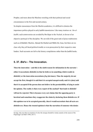 258
Prophet, and more about the Muslims wrestling with their political and social
circumstances in the first and second century.
So despite reassurances from the Muslim academics, it is difficult to dismiss the
importance politics played in early had th transmission. Like many treatises on ‘ilm al-
had th, such controversies are avoided by Ibn Hajar in the Nuzhah, in favour of an
objective portrayal of the discipline. We are told of the great rank of pious traditionists
such as al-Bukh r , Muslim, Ahimad ibn Hanbal and M lik ibn Anas, but there are no
clues why they all faced political trouble or even persecution by their respective state
leaders. Such accounts are left to the history compilations rather than the had th books.
5. 37. Bid‘a – The Innovation.
Then the innovation – and this is the ninth reason for defamation in the narrator –
either it necessitates disbelief, in that he believes in something which results in
disbelief, or the innovation necessitates fisq (deviance). Thus the majority do not
accept the first, though it is said that it is accepted unequivocally and it is [also] said
that it is accepted if the person does not believe in the permissibility of lying to assist
his opinion. The reality is that every report of the mubtadi‘ that leads to disbelief
will not be rejected. This is because every sect claims that the opposing party is
heretical and sometimes they exaggerate the claim by declaring them disbelievers. If
this opinion was to be accepted generally, then it would necessitate that all sects are
disbelievers. Hence the trusted opinion is that the narration of someone who denies
for hajj, why was there no mention of when the mosque should be visited, namely in the season of the
Pilgrimage? (al-Sib ‘ 1998, 243-7)
 