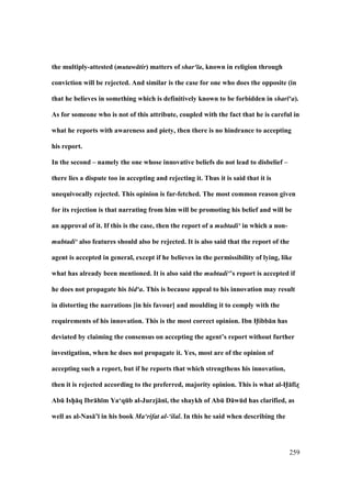 259
the multiply-attested (mutaw tir) matters of shar‘ a, known in religion through
conviction will be rejected. And similar is the case for one who does the opposite (in
that he believes in something which is definitively known to be forbidden in shar ‘a).
As for someone who is not of this attribute, coupled with the fact that he is careful in
what he reports with awareness and piety, then there is no hindrance to accepting
his report.
In the second – namely the one whose innovative beliefs do not lead to disbelief –
there lies a dispute too in accepting and rejecting it. Thus it is said that it is
unequivocally rejected. This opinion is far-fetched. The most common reason given
for its rejection is that narrating from him will be promoting his belief and will be
an approval of it. If this is the case, then the report of a mubtadi‘ in which a non-
mubtadi‘ also features should also be rejected. It is also said that the report of the
agent is accepted in general, except if he believes in the permissibility of lying, like
what has already been mentioned. It is also said the mubtadi‘’s report is accepted if
he does not propagate his bid‘a. This is because appeal to his innovation may result
in distorting the narrations [in his favour] and moulding it to comply with the
requirements of his innovation. This is the most correct opinion. Ibn H5ibb:n has
deviated by claiming the consensus on accepting the agent’s report without further
investigation, when he does not propagate it. Yes, most are of the opinion of
accepting such a report, but if he reports that which strengthens his innovation,
then it is rejected according to the preferred, majority opinion. This is what al-H5:fizM
AbE IshPP:q Ibr:h;m Ya‘qEb al-Jurzj:n;, the shaykh of AbE D:wEd has clarified, as
well as al-Nas:’; in his book Ma‘rifat al-‘ilal. In this he said when describing the
 