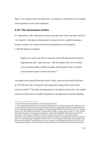 261
Hajar’s own writings on the issue reflect this. To conclude we will reflect on the strengths
of his arguments as well as the weaknesses.
5.37.1 The seriousness of bid‘a.
It is impossible to offer a full picture of how serious the issue of bid‘a has been viewed in
‘ilm al-had th. A few points will presented to at least show how a had th containing a
mubtadi‘ reporter in its isn d is one of the most problematic in the discipline.
a. Ibn S r n famously remarked:
People never used to ask others to name the isn ds. But when the discord (fitna)
happened, they said: ‘name your men.’ Thus the people of the sunna would be
viewed and their reports would be accepted, and the people of bid‘a would be
viewed and their reports would be discarded. 163
Two points can be deduced from this remark. Firstly, isn ds did exist before Ibn S r n’s
(d. 110/729) time. This is because he only negated the naming of the isn d, not the
existence of them.164
Secondly, and importantly for our analysis here on bid‘a, the remark
explicitly ascribes the rise of had th examination to the appearance of heretical Muslims.
163
The Introduction to Sahih Muslim. Cited in Khalifa 1983, 10.
164
This saying has attracted more attention than it perhaps deserves, because many western observers see it
as the pivotal means by which one can identify when the use of isn ds began. Schacht writes that the fitna
(civil war) being referred to was the killing of Umayyad Caliph Wal d ibn Yaz d (126) (1959, 37). Juynboll
believes that ‘Abd All h ibn al-Zubayr’s seizing control of Hijaz, which came to an end in 73/692, was the
fitna being referred to. Conveniently, he dismisses a report from al-Bukh r which clearly identifies the
‘first fitna’ as the killing of ‘Uthm n (in 35/656) as forged (1996, III, 305). Azami shows that al-
Shawk n ’s work contained 42 spurious traditions about the Prophet, 38 regarding the first three caliphs, 96
about ‘Al and F tsima and 14 about Mu’ wiya (1992, 217). This suggests that the fitna started much earlier
than otherwise depicted. Thus the quote is far from conclusive in suggesting that the fitna led to the use of
isn ds amongst Muslims. Ibn S r n could have easily meant that the isn d became common practice after
 
