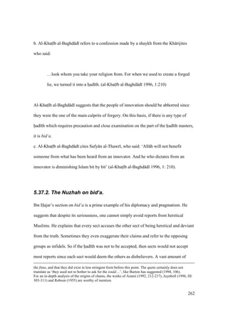 262
b. Al-Khats b al-Baghd d refers to a confession made by a shaykh from the Kh rijites
who said:
…look whom you take your religion from. For when we used to create a forged
lie, we turned it into a hsad th. (al-Khats b al-Baghd d 1996, 1:210)
Al-Khats b al-Baghd d suggests that the people of innovation should be abhorred since
they were the one of the main culprits of forgery. On this basis, if there is any type of
had th which requires precaution and close examination on the part of the had th masters,
it is bid‘a.
c. Al-Khats b al-Baghd d cites Sufy n al-Thawr , who said: ‘All h will not benefit
someone from what has been heard from an innovator. And he who dictates from an
innovator is diminishing Islam bit by bit’ (al-Khats b al-Baghd d 1996, 1: 210).
5.37.2. The Nuzhah on bid‘a.
Ibn Hajar’s section on bid‘a is a prime example of his diplomacy and pragmatism. He
suggests that despite its seriousness, one cannot simply avoid reports from heretical
Muslims. He explains that every sect accuses the other sect of being heretical and deviant
from the truth. Sometimes they even exaggerate their claims and refer to the opposing
groups as infidels. So if the had th was not to be accepted, then sects would not accept
most reports since each sect would deem the others as disbelievers. A vast amount of
the fitna, and that they did exist in less stringent form before this point. The quote certainly does not
translate as ‘they used not to bother to ask for the isn d…’, like Burton has suggested (1994, 106).
For an in-depth analysis of the origins of chains, the works of Azami (1992, 212-217), Juynboll (1996, III:
303-311) and Robson (1955) are worthy of mention.
 