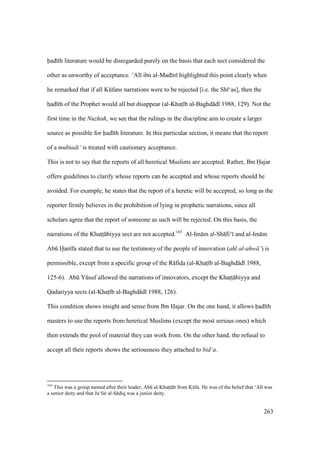 263
had th literature would be disregarded purely on the basis that each sect considered the
other as unworthy of acceptance. ‘Al ibn al-Mad n highlighted this point clearly when
he remarked that if all Kkfans narrations were to be rejected [i.e. the Sh ‘as], then the
hsad th of the Prophet would all but disappear (al-Khats b al-Baghd d 1988, 129). Not the
first time in the Nuzhah, we see that the rulings in the discipline aim to create a larger
source as possible for had th literature. In this particular section, it means that the report
of a mubtadi‘ is treated with cautionary acceptance.
This is not to say that the reports of all heretical Muslims are accepted. Rather, Ibn Hajar
offers guidelines to clarify whose reports can be accepted and whose reports should be
avoided. For example, he states that the report of a heretic will be accepted, so long as the
reporter firmly believes in the prohibition of lying in prophetic narrations, since all
scholars agree that the report of someone as such will be rejected. On this basis, the
narrations of the Khatsts biyya sect are not accepted.165
Al-Im m al-Sh fi‘ and al-Im m
Abk Han fa stated that to use the testimony of the people of innovation (ahl al-ahw ’) is
permissible, except from a specific group of the R fidsa (al-Khats b al-Baghd d 1988,
125-6). Abk Yksuf allowed the narrations of innovators, except the Khatsts biyya and
Qadariyya sects (al-Khats b al-Baghd d 1988, 126).
This condition shows insight and sense from Ibn Hajar. On the one hand, it allows had th
masters to use the reports from heretical Muslims (except the most serious ones) which
then extends the pool of material they can work from. On the other hand, the refusal to
accept all their reports shows the seriousness they attached to bid‘a.
165
This was a group named after their leader, Abk al-Khatsts b from Kkfa. He was of the belief that ‘Al was
a senior deity and that Ja‘far al-So diq was a junior deity.
 