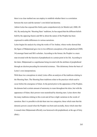 265
there is no clear method one can employ to establish whether there is a correlation
between the matn and the narrator’s own belief and doctrine.
Adrien Leites has exposed this frailty quite comprehensively (in Motzki (ed.) 2000, 49-
66). By analysing the ‘Shooting Stars’ traditions, he has argued that the different beliefs
held by the opposing Sunnis and Sh ‘as about the nature of the Prophet has been
expressed in subtle differences in various narrations.
Leites begins his analysis by citing the works of Tor Andrae, whose works showed that
the figure of Muhiiammad gave rise to two different conceptions of his prophethood (2000,
54) amongst Sunni and Sh ‘a scholars. According to the former, the Prophet is a mere
man invested with the function of prophethood at a certain point in his life. According to
the latter, Muhiiammad is a superhuman being invested with the attribute of prophethood
through an election preceding his terrestrial existence. This dichotomy forms the basis of
Leites’s own interpretations.
With these two conceptions in mind, Leites offers an analysis of the traditions relating to
the Shooting Stars. The Shooting Stars traditions relate to the practices which used to
occur before the emergence of Islam. In the period prior to the appearance of the Prophet,
the demons had a certain amount of autonomy to roam throughout the skies, but with the
appearance of Islam, their powers were neutralised by shooting stars. Leites shows that
the many traditions relating to this event and all have slight variations in the words of
narration. But it is possible to divide them into two categories; those which state that the
demonic powers ceased when the Prophet was born and secondly, those which state that
it ceased when Muhiiammad officially was bestowed with prophethood, at the age of forty
(Ibid.).
 