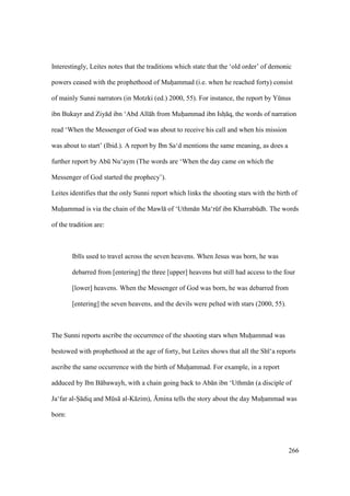 266
Interestingly, Leites notes that the traditions which state that the ‘old order’ of demonic
powers ceased with the prophethood of Muhiiammad (i.e. when he reached forty) consist
of mainly Sunni narrators (in Motzki (ed.) 2000, 55). For instance, the report by Yknus
ibn Bukayr and Ziy d ibn ‘Abd All h from Muhiiammad ibn Ishz q, the words of narration
read ‘When the Messenger of God was about to receive his call and when his mission
was about to start’ (Ibid.). A report by Ibn Sa‘d mentions the same meaning, as does a
further report by Abk Nu‘aym (The words are ‘When the day came on which the
Messenger of God started the prophecy’).
Leites identifies that the only Sunni report which links the shooting stars with the birth of
Muhiiammad is via the chain of the Mawl of ‘Uthm n Ma‘rkf ibn Kharrabkdh. The words
of the tradition are:
Ibl s used to travel across the seven heavens. When Jesus was born, he was
debarred from [entering] the three [upper] heavens but still had access to the four
[lower] heavens. When the Messenger of God was born, he was debarred from
[entering] the seven heavens, and the devils were pelted with stars (2000, 55).
The Sunni reports ascribe the occurrence of the shooting stars when Muhiiammad was
bestowed with prophethood at the age of forty, but Leites shows that all the Sh ‘a reports
ascribe the same occurrence with the birth of Muhiiammad. For example, in a report
adduced by Ibn B bawayh, with a chain going back to Ab n ibn ‘Uthm n (a disciple of
Ja‘far al-Si diq and Mks al-K zim), {mina tells the story about the day Muhiiammad was
born:
 