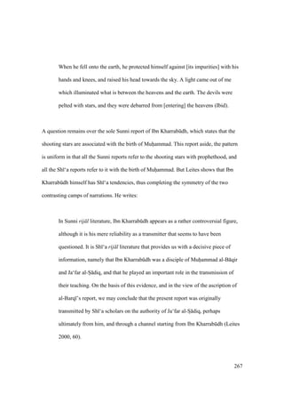 267
When he fell onto the earth, he protected himself against [its impurities] with his
hands and knees, and raised his head towards the sky. A light came out of me
which illuminated what is between the heavens and the earth. The devils were
pelted with stars, and they were debarred from [entering] the heavens (Ibid).
A question remains over the sole Sunni report of Ibn Kharrabkdh, which states that the
shooting stars are associated with the birth of Muhiiammad. This report aside, the pattern
is uniform in that all the Sunni reports refer to the shooting stars with prophethood, and
all the Sh ‘a reports refer to it with the birth of Muhiiammad. But Leites shows that Ibn
Kharrabkdh himself has Sh ‘a tendencies, thus completing the symmetry of the two
contrasting camps of narrations. He writes:
In Sunni rij l literature, Ibn Kharrabkdh appears as a rather controversial figure,
although it is his mere reliability as a transmitter that seems to have been
questioned. It is Sh ‘a rij l literature that provides us with a decisive piece of
information, namely that Ibn Kharrabkdh was a disciple of Muhiiammad al-B qir
and Ja‘far al-Si diq, and that he played an important role in the transmission of
their teaching. On the basis of this evidence, and in the view of the ascription of
al-Barq ’s report, we may conclude that the present report was originally
transmitted by Sh ‘a scholars on the authority of Ja‘far al-Sz diq, perhaps
ultimately from him, and through a channel starting from Ibn Kharrabkdh (Leites
2000, 60).
 