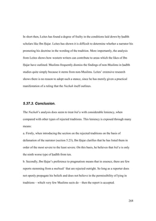 268
In short then, Leites has found a degree of frailty in the conditions laid down by had th
scholars like Ibn Hajar. Leites has shown it is difficult to determine whether a narrator his
promoting his doctrine in the wording of the tradition. More importantly, the analysis
from Leites shows how western writers can contribute to areas which the likes of Ibn
Hajar have outlined. Muslims frequently dismiss the findings of non-Muslims in had th
studies quite simply because it stems from non-Muslims. Leites’ extensive research
shows there is no reason to adopt such a stance, since he has merely given a practical
manifestation of a ruling that the Nuzhah itself outlines.
5.37.3. Conclusion.
The Nuzhah’s analysis does seem to treat bid‘a with considerable leniency, when
compared with other types of rejected traditions. This leniency is exposed through many
means:
a. Firstly, when introducing the section on the rejected traditions on the basis of
defamation of the narrator (section 5.23), Ibn Hajar clarifies that he has listed them in
order of the most severe to the least severe. On this basis, he believes that bid‘a is only
the ninth worse type of had th from ten.
b. Secondly, Ibn Hajar’s preference to pragmatism means that in essence, there are few
reports stemming from a mubtadi‘ that are rejected outright. So long as a reporter does
not openly propagate his beliefs and does not believe in the permissibility of lying in
traditions – which very few Muslims sects do – then the report is accepted.
 