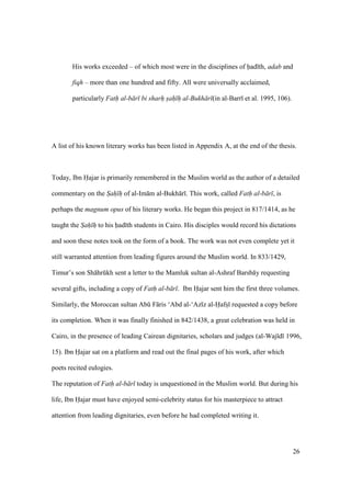 26
His works exceeded – of which most were in the disciplines of had th, adab and
fiqh – more than one hundred and fifty. All were universally acclaimed,
particularly Fath al-b r bi sharh sah h al-Bukh r (in al-Barr et al. 1995, 106).
A list of his known literary works has been listed in Appendix A, at the end of the thesis.
Today, Ibn Hajar is primarily remembered in the Muslim world as the author of a detailed
commentary on the Sah h of al-Im m al-Bukh r . This work, called Fath al-b r , is
perhaps the magnum opus of his literary works. He began this project in 817/1414, as he
taught the Sah h to his had th students in Cairo. His disciples would record his dictations
and soon these notes took on the form of a book. The work was not even complete yet it
still warranted attention from leading figures around the Muslim world. In 833/1429,
Timur’s son Sh hrkkh sent a letter to the Mamluk sultan al-Ashraf Barsb y requesting
several gifts, including a copy of Fath al-b r . Ibn Hajar sent him the first three volumes.
Similarly, the Moroccan sultan Abk F ris ‘Abd al-‘Az z al-Hafsz requested a copy before
its completion. When it was finally finished in 842/1438, a great celebration was held in
Cairo, in the presence of leading Cairean dignitaries, scholars and judges (al-Waj d 1996,
15). Ibn Hajar sat on a platform and read out the final pages of his work, after which
poets recited eulogies.
The reputation of Fath al-b r today is unquestioned in the Muslim world. But during his
life, Ibn Hajar must have enjoyed semi-celebrity status for his masterpiece to attract
attention from leading dignitaries, even before he had completed writing it.
 