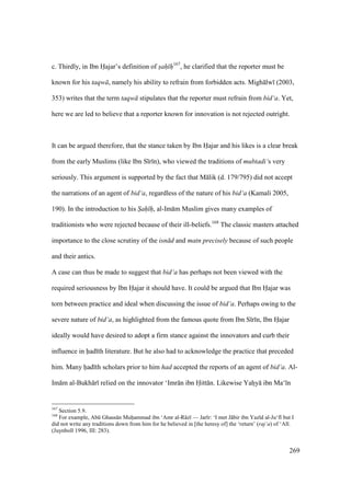 269
c. Thirdly, in Ibn Hajar’s definition of sah h167
, he clarified that the reporter must be
known for his taqw , namely his ability to refrain from forbidden acts. Migh lw (2003,
353) writes that the term taqw stipulates that the reporter must refrain from bid‘a. Yet,
here we are led to believe that a reporter known for innovation is not rejected outright.
It can be argued therefore, that the stance taken by Ibn Hajar and his likes is a clear break
from the early Muslims (like Ibn S r n), who viewed the traditions of mubtadi‘s very
seriously. This argument is supported by the fact that M lik (d. 179/795) did not accept
the narrations of an agent of bid‘a, regardless of the nature of his bid‘a (Kamali 2005,
190). In the introduction to his S"ah" h", al-Im m Muslim gives many examples of
traditionists who were rejected because of their ill-beliefs.168
The classic masters attached
importance to the close scrutiny of the isn d and matn precisely because of such people
and their antics.
A case can thus be made to suggest that bid‘a has perhaps not been viewed with the
required seriousness by Ibn Hajar it should have. It could be argued that Ibn Hajar was
torn between practice and ideal when discussing the issue of bid‘a. Perhaps owing to the
severe nature of bid‘a, as highlighted from the famous quote from Ibn S r n, Ibn Hajar
ideally would have desired to adopt a firm stance against the innovators and curb their
influence in had th literature. But he also had to acknowledge the practice that preceded
him. Many had th scholars prior to him had accepted the reports of an agent of bid‘a. Al-
Im m al-Bukh r relied on the innovator ‘Imr n ibn Hitt n. Likewise Yahzy ibn Ma‘ n
167
Section 5.9.
168
For example, Abk Ghass n Muhoammad ibn ‘Amr al-R z — Jar r: ‘I met J bir ibn Yaz d al-Ju‘f but I
did not write any traditions down from him for he believed in [the heresy of] the ‘return’ (raj‘a) of ‘Al .
(Juynboll 1996, III: 283).
 
