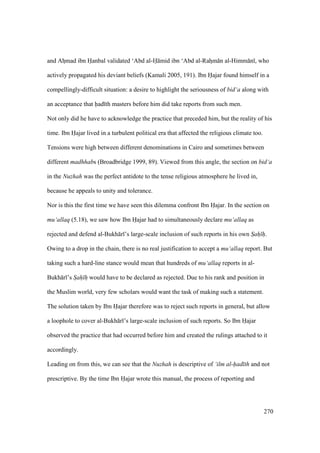 270
and Ahzmad ibn Hanbal validated ‘Abd al-H mid ibn ‘Abd al-Rahzm n al-Himm n , who
actively propagated his deviant beliefs (Kamali 2005, 191). Ibn Hajar found himself in a
compellingly-difficult situation: a desire to highlight the seriousness of bid‘a along with
an acceptance that had th masters before him did take reports from such men.
Not only did he have to acknowledge the practice that preceded him, but the reality of his
time. Ibn Hajar lived in a turbulent political era that affected the religious climate too.
Tensions were high between different denominations in Cairo and sometimes between
different madhhabs (Broadbridge 1999, 89). Viewed from this angle, the section on bid‘a
in the Nuzhah was the perfect antidote to the tense religious atmosphere he lived in,
because he appeals to unity and tolerance.
Nor is this the first time we have seen this dilemma confront Ibn Hajar. In the section on
mu‘allaq (5.18), we saw how Ibn Hajar had to simultaneously declare mu‘allaq as
rejected and defend al-Bukh r ’s large-scale inclusion of such reports in his own Sah h.
Owing to a drop in the chain, there is no real justification to accept a mu‘allaq report. But
taking such a hard-line stance would mean that hundreds of mu‘allaq reports in al-
Bukh r ’s Sah h would have to be declared as rejected. Due to his rank and position in
the Muslim world, very few scholars would want the task of making such a statement.
The solution taken by Ibn Hajar therefore was to reject such reports in general, but allow
a loophole to cover al-Bukh r ’s large-scale inclusion of such reports. So Ibn Hajar
observed the practice that had occurred before him and created the rulings attached to it
accordingly.
Leading on from this, we can see that the Nuzhah is descriptive of ‘ilm al-had th and not
prescriptive. By the time Ibn Hajar wrote this manual, the process of reporting and
 
