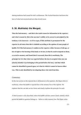 271
sharing traditions had ceased for half a millennium. The Nuzhah therefore laid down the
laws of what had occurred and not what should occur.
5. 38. Mukhtalat4- the Merged.
Then the bad memory – and this is the tenth reason for defamation in the reporter;
and what is meant by this is the narrator’s ability to be correct is outweighed by his
tendency to be incorrect – is of two types. If this attribute is permanent for the
reporter in all states then this is sh dhdh according to the opinion of some people of
h5ad;th. Or if the bad memory is sudden on the reporter, either because of old age, or
loss of sight or the burning of his books or its loss; in that he used to depend on them,
reverted to memory and found that it worsened, than this is mukhtalat!. The
principle for it is that what was reported before the loss is accepted when one can
[clearly] identify it [as belonging to the period before the loss]. And that which
cannot be identified is paused upon, as is that in which it cannot be known either
way. This is only identified by investigating those who took from him.
Commentary
In this last section on the rejected due to defamation in the reporters, Ibn Hajar refers to
mukhtalat$, where the had th is rejected due to the memory loss of the reporter. He
explains that this can take on two forms and clearly explains the principle for each.
A third scenario is also described; where the had th scholars cannot clearly identify which
period the had th in question belongs to – before or after memory loss. Ibn Hajar writes
 