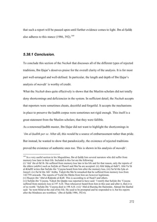 272
that such a report will be paused upon until further evidence comes to light. Ibn al-SIal hii
also adheres to this stance (1986, 392).169
5.38.1 Conclusion.
To conclude this section of the Nuzhah that discusses all of the different types of rejected
traditions, Ibn Hajar’s deserves praise for the overall clarity of the analysis. It is for most
part well-arranged and well-defined. In particular, the length and depth of Ibn Hajar’s
analysis of mawd$ ‘ is worthy of credit.
What the Nuzhah does quite effectively is shows that the Muslim scholars did not totally
deny shortcomings and deficiencies in the system. In sufficient detail, the Nuzhah accepts
that reporters were sometimes cheats, deceitful and forgetful. It accepts the mechanisms
in place to preserve the had th corpus were sometimes not rigid enough. This itself is a
great statement from the Muslim scholars; that they were fallible.
As a renowned had th master, Ibn Hajar did not want to highlight the shortcomings in
‘ilm al-had th per se. After all, this would be a source of embarrassment rather than pride.
But instead, he wanted to show that paradoxically, the existence of rejected traditions
proved the existence of authentic ones too. This is shown in his analysis of mawd$ ‘.
169
In a very useful section in his Muqaddima, Ibn al-SIal hii lists several narrators who did suffer from
memory loss later in their life. Included in this list are the following:
(i) ‘At ’ ibn al-S ’ib. He suffered from memory loss late in his life and for that reason, only the reports of
the elders (ak bir) such as Sufy n al-Thawr and Shu‘ba are accepted. (ii) Abk Isho q al-Sab ‘ . Abk Ya‘l
al-Khal l writes that Sufy n ibn ‘Uyayna heard from him after the memory loss. (iii) Sa‘ d ibn Iy s al-
Jurayr . (iv) Sa‘ d ibn Ab ‘Arkba. Yahoy ibn Ma‘ n remarked that he suffered from memory loss from
142/759 onwards. The reports of Yaz d ibn H rkn from him are however legitimate.
(v) Husoayn ibn ‘Abd al-Rahom n al-Kkf . This is according to al-Nas ’ and others.
(vi) Sufy n ibn ‘Uyayna. Yahoy ibn Qatsts n was reported to have said: ‘I testify that Sufy n ibn ‘Uyayna
suffered from memory loss in 197 A.H. Thus whosoever heard from him in this year and after it, then it is
of no worth.’ Sufy n ibn ‘Uyayna died in 198 A.H. (vii) ‘Abd al-Razz q ibn Hamm m. Ahomad ibn Hanbal
said: ‘he went blind at the end of his life. He used to be prompted and he responded to it, but his reports
after the blindness are worthless.’ (Ibn al-SIal hii 1986, 392-6).
 