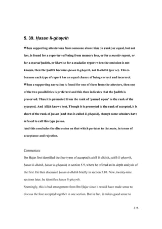 276
5. 39. H(asan li-ghayrih
When supporting attestations from someone above him [in rank] or equal, but not
less, is found for a reporter suffering from memory loss, or for a mast r report, or
for a mursal h5ad;th, or likewise for a mudallas report when the omission is not
known, then the h5ad;th becomes hasan li-ghayrih, not li-dh tih (per se). This is
because each type of report has an equal chance of being correct and incorrect.
When a supporting narration is found for one of them from the attesters, then one
of the two possibilities is preferred and this then indicates that the h5ad;th is
preserved. Thus it is promoted from the rank of ‘paused upon’ to the rank of the
accepted. And All:h knows best. Though it is promoted to the rank of accepted, it is
short of the rank of hasan (and thus is called li-ghayrih), though some scholars have
refused to call this type hasan.
And this concludes the discussion on that which pertains to the matn, in terms of
acceptance and rejection.
Commentary
Ibn Hajar first identified the four types of accepted (sah h li-dh tih, sah h li-ghayrih,
hasan li-dh tih, hasan li-ghayrih) in section 5.9, where he offered an in-depth analysis of
the first. He then discussed hasan li-dh tih briefly in section 5.10. Now, twenty-nine
sections later, he identifies hasan li-ghayrih.
Seemingly, this is bad arrangement from Ibn Hajar since it would have made sense to
discuss the four accepted together in one section. But in fact, it makes good sense to
 