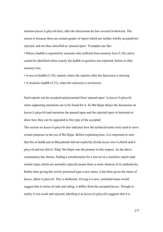 277
mention hasan li-ghayrih here, after the discussions he has covered in-between. The
reason is because there are certain grades of report which are neither wholly accepted nor
rejected, and are thus classified as ‘paused upon.’ Examples are like:
• When a had th is reported by someone who suffered from memory loss (5.38), and it
cannot be identified when exactly the had th in question was reported, before or after
memory loss.
• A mursal had th (5.19), namely where the reporter after the Successor is missing.
• A mudallas had th (5.21), when the omission is not known.
Such reports can be accepted and promoted from ‘paused upon’ to hasan li-ghayrih,
when supporting narrations are to be found for it. So Ibn Hajar delays the discussion on
hasan li-ghayrih (and mentions the paused upon and the rejected types in between) to
show how they can be upgraded to this type of the accepted.
The section on hasan li-ghayrih also indicates how the technical terms were used to serve
certain purposes in the era of Ibn Hajar. Before explaining how, it is important to note
that Ibn al-SIal hii and al-Mayy nish did not explicitly divide hasan into li-dh tih and li-
ghayrih and nor did al-‘Ir q . Ibn Hajar was the pioneer in this respect. As the above
commentary has shown, finding a corroboration for a mursal or a mudallas report (and
similar types which are normally rejeced) means there is more chances of its authenticity.
Rather than giving this newly-promoted type a new name, it has been given the name of
hasan, albeit li-ghayrih. This is deliberate. Giving it a new, unrelated name would
suggest that in terms of rank and ruling, it differs from the accepted hasan. Though in
reality it was weak and rejected, labelling it as hasan (li-ghayrih) suggests that it is
 