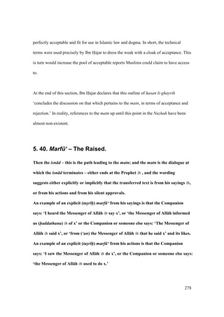 278
perfectly acceptable and fit for use in Islamic law and dogma. In short, the technical
terms were used precisely by Ibn Hajar to dress the weak with a cloak of acceptance. This
is turn would increase the pool of acceptable reports Muslims could claim to have access
to.
At the end of this section, Ibn Hajar declares that this outline of hasan li-ghayrih
‘concludes the discussion on that which pertains to the matn, in terms of acceptance and
rejection.’ In reality, references to the matn up until this point in the Nuzhah have been
almost non-existent.
5. 40. Marf.‘ – The Raised.
Then the isn d – this is the path leading to the matn; and the matn is the dialogue at
which the isn d terminates – either ends at the Prophet , and the wording
suggests either explicitly or implicitly that the transferred text is from his sayings ,
or from his actions and from his silent approvals.
An example of an explicit (tas/r hP) marf ‘ from his sayings is that the Companion
says: ‘I heard the Messenger of All:h say x’, or ‘the Messenger of All:h informed
us (haddathana) of x’ or the Companion or someone else says: ‘The Messenger of
All:h said x’, or ‘from (‘an) the Messenger of All:h that he said x’ and its likes.
An example of an explicit (tas/r hP) marf ‘ from his actions is that the Companion
says: ‘I saw the Messenger of All:h do x’, or the Companion or someone else says:
‘the Messenger of All:h used to do x.’
 