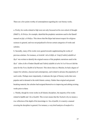 27
There are a few points worthy of contemplation regarding his vast literary works.
a. Firstly, his works related to fiqh were not only focussed on his own school of thought
(Sh fi‘ ). Al-Dir ya, for example, identified the prophetic narrations used in the Hianaf
manual on fiqh, al-Hid ya. This shows that Ibn Hajar had utmost respect for religious
sciences in general, and was not prejudiced in favour certain categories of works and
scholars.
b. Secondly, many of his works were geared towards supplementing the works of
previous scholars. For instance, al-Istidr k ‘al al-H fiz al-‘Ir q f takhr j ah d th al-
Ihy ’ was written to identify the original sources of the prophetic narrations used in the
Ihy ’ ‘ul m al-d n of Im m Ghaz l and Takhr j ah d th al-arba’ n li-al-Nawaw did the
same for the Forty Had th of al-Nawaw . This shows that as a Muslim, he had a degree of
respect for scholars, classical and contemporary, and wished to advance the popularity of
such works. Perhaps more importantly, it indicates the type of literary works that were
popular and in demand in the ninth Islamic century. Rather than original and ground-
breaking material, the scholars had resigned themselves to improving and editing existing
works prior to them.
c. Thirdly, though he wrote works in all Islamic disciplines, the majority of his works
related to hiad th and ‘ilm al-had th. This in turn means that the Nuzhah is by no means a
true reflection of the depth of his knowledge in ‘ilm al-had th; it is merely a manual
covering the discipline in general. For instance, a very brief analysis of mudtarib is
 
