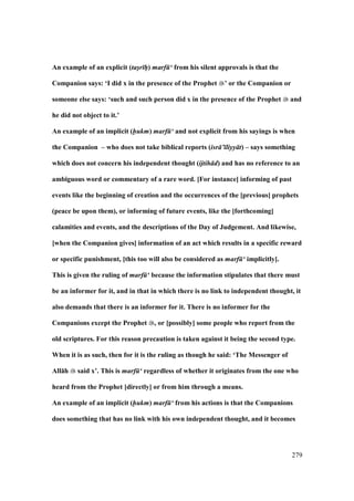 279
An example of an explicit (tas/r hP) marf ‘ from his silent approvals is that the
Companion says: ‘I did x in the presence of the Prophet ’ or the Companion or
someone else says: ‘such and such person did x in the presence of the Prophet and
he did not object to it.’
An example of an implicit (hukm) marf ‘ and not explicit from his sayings is when
the Companion – who does not take biblical reports (isr ’ liyy t) – says something
which does not concern his independent thought (ijtih d) and has no reference to an
ambiguous word or commentary of a rare word. [For instance] informing of past
events like the beginning of creation and the occurrences of the [previous] prophets
(peace be upon them), or informing of future events, like the [forthcoming]
calamities and events, and the descriptions of the Day of Judgement. And likewise,
[when the Companion gives] information of an act which results in a specific reward
or specific punishment, [this too will also be considered as marf ‘ implicitly].
This is given the ruling of marf ‘ because the information stipulates that there must
be an informer for it, and in that in which there is no link to independent thought, it
also demands that there is an informer for it. There is no informer for the
Companions except the Prophet , or [possibly] some people who report from the
old scriptures. For this reason precaution is taken against it being the second type.
When it is as such, then for it is the ruling as though he said: ‘The Messenger of
All:h said x’. This is marf ‘ regardless of whether it originates from the one who
heard from the Prophet [directly] or from him through a means.
An example of an implicit (hukm) marf ‘ from his actions is that the Companions
does something that has no link with his own independent thought, and it becomes
 
