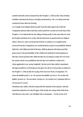 280
manifest that this action stemmed from the Prophet . [This is] like what al-Im:m
al-Sh:fi‘; said about the Prayer of Eclipse performed by ‘Al; in which each unit
consisted of more than one bowing.
An example of an implicit (hukm) marf ‘ from his silent approvals is that the
Companion informs others that they used to perform a certain act in the time of the
Prophet . For indeed this has the ruling of being marf ‘ in the sense that it is clear
the Prophet told them of it, as they had the full means to question him on religious
affairs. Moreover, this was the period of divine revelation; no wrongful action
occurred from the Companions on a continual basis except it was prohibited. Indeed
J:bir ibn ‘Abd All:h and AbE Sa‘;d (may All:h be pleased with them) used this
point to prove the permissibility of the withdrawal method [of contraception], in
that they used to perform this whilst the Qur’:n was being revealed. If it was from
the actions which were prohibited, then the Qur’:n would have outlawed it.
[Also] applicable to my saying ‘implicitly’ [in the text] is that which is mentioned
through an indirect word (kin ya) in the place of a direct word (s/ar hP), in relation to
the Prophet . [This is] like the saying of the Successor from a Companion: ‘he
raises the h5ad;th (yarfa‘)’, or: ‘he narrates the h5ad;th’ (yarw ) or: ‘he ascribes the
h5ad;th’ (yanm ), or: ‘the narration’ (riw ya) or: ‘he reaches it to’ (yablughu bih ) or:
‘he narrates it’ (raw ).
Sometimes they suffice with the saying with the omission of the speaker, and they
intend the [omission to be the] Prophet. [This is] like the saying of Ibn S;r;n from
AbE Hurayra who said: ‘you will fight with a community…’ In the works of al-
 