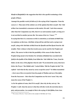 281
KhatM;b al-[Baghd:d;] is the suggestion that this is the specific terminology of the
people of BasVra.
Amongst the possible words [of delivery] is the saying of the Companion: ‘from the
sunna is x’. Thus most of the scholars are of the opinion that this is marf ‘. Ibn ‘Abd
al-Barr has transmitted a consensus on this matter. He said: ‘And when someone
other than the Companions says this, then it is as such (namely marf ‘), so long as it
is not ascribed to another person, like ‘the sunna of the two ‘Umars.’ 170
In saying that there is a consensus on this is contentious, as al-Im:m al-Sh:fi‘; has
two opinions on this issue. AbE Bakr al-SVayraf; has said that such a saying is not
marf ‘, along with AbE Bakr al-R:z; from the H5anaf;s and Ibn H5azm from the Ahl
al-zV:hir. Their evidence is that the [word] sunna can be used for the Prophet and
others. The answer to this is that the possibility of the sunna of other than the
Prophet being meant is far-fetched. For al-Im:m al-Bukh:r; has recorded in his
S/ah h- in the h5ad;th of Ibn Shih:b, from S:lim ibn ‘Abd All:h ibn ‘Umar, from his
father; in the story of the pilgrims when he said: ‘If you intend the sunna, then leave
before the Prayer.’ Ibn Shih:b said: ‘I asked S:lim: ‘Did the Prophet do this?’ He
replied: ‘And what do they mean by sunna except his sunna?’ So S:lim transmitted
– who is one of the seven jurists from the people of Madina and one of the h fiz!s
from the Successors – that when the Companions use the term ‘sunna’ they only
mean the sunna of the Prophet .
As for the opinion of some, that if it is marf ‘, then why do they not say: ‘the
Prophet said’, then the answer is that they left [the words of] conviction due to
piety and precaution. An example of this is the saying of AbE Qil:ba, from Anas
170
The sunnas of the two ‘Umars refers to the example of Abk Bakr and ‘Umar.
 