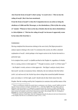 283
Also from the forms of marf ‘ is their saying: ‘we used to do x’. This too has the
ruling of marf ‘, like it has been mentioned.
From the forms of marf ‘ is when the Companion decrees an action as being the
obedience of All:h and His Messenger, or the disobedience. [This is] like the saying
of ‘Amm:r: ‘Whosoever fasts on the day of doubt, then he has shown disobedience
to AbE al-Q:sim .’ This has the ruling of marf ‘ too because it apparently seems
he has taken this from him .
Commentary
Having completed the discussions relating to the matn (text), Ibn Hajar proceeds to
analyse aspects relating to the isn d. To commence this section, he offers a detailed
explanation of marf ‘, which perhaps is the longest section in the Nuzhah devoted to a
particular type.
In its simplest form, marf ‘ is a had th ascribed to the Prophet , regardless of whether
this is a saying, action or silent approval.171
Though in essence, marf ‘ is of three types172
– the Prophet’s words, actions or silent approvals – Ibn Hajar’s analysis clearly shows
that marf ‘ can take on numerous forms. Indirectly, the text indicates that like before
(with ‘az z and mursal), the Nuzhah lays down rulings that extend the had th literature
pool, not reduce it. At first sight, marf ‘ should only be that which stems from the
Prophet. But the wording used by the Companion (or someone else) and the nature of the
171
There is no difference whether the actual chain is continuous or not. Hence, a marf ‘ had th can also be
maws l, mursal, muttasil or munqati‘ (al-SuyktI 1971, 1: 184; Ibn al-SIal hi 1986, 45). There is also no
difference if the last narrator is a Companion or someone below him. However, al-H fizs Abk Bakr ibn
Th bit is of the opinion that a report is only classified as marf ‘ when the Companions report it. On this
basis, he does not consider a mursal from a Successor as marf ‘ (Ibn al-SIal hi 1986, 45). Al-Khats b al-
Baghd d too voices the same opinion in al-Kif ya (1988, 58).
172
Al-SuyktI mentions a fourth type; when the Companions describe the physical and moral characteristics
of the Prophet, then this too is considered as marf ‘ (1972, 1: 187).
 