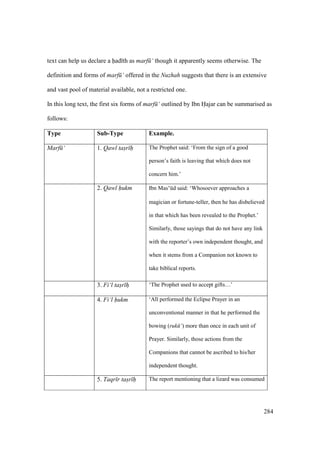 284
text can help us declare a had th as marf ‘ though it apparently seems otherwise. The
definition and forms of marf ‘ offered in the Nuzhah suggests that there is an extensive
and vast pool of material available, not a restricted one.
In this long text, the first six forms of marf ‘ outlined by Ibn Hajar can be summarised as
follows:
Type Sub-Type Example.
Marf ‘ 1. Qawl tas"r h The Prophet said: ‘From the sign of a good
person’s faith is leaving that which does not
concern him.’
2. Qawl hukm Ibn Mas‘kd said: ‘Whosoever approaches a
magician or fortune-teller, then he has disbelieved
in that which has been revealed to the Prophet.’
Similarly, those sayings that do not have any link
with the reporter’s own independent thought, and
when it stems from a Companion not known to
take biblical reports.
3. Fi‘l tas"r hi ‘The Prophet used to accept gifts…’
4. Fi‘l hukm ‘Al performed the Eclipse Prayer in an
unconventional manner in that he performed the
bowing (ruk ‘) more than once in each unit of
Prayer. Similarly, those actions from the
Companions that cannot be ascribed to his/her
independent thought.
5. Taqr r tas"r h The report mentioning that a lizard was consumed
 
