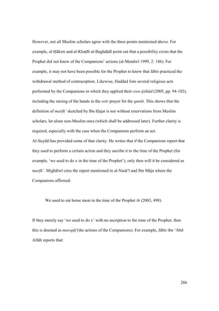 286
However, not all Muslim scholars agree with the three points mentioned above. For
example, al-H kim and al-Khats b al-Baghd d point out that a possibility exists that the
Prophet did not know of the Companions’ actions (al-Mun w 1999, 2: 186). For
example, it may not have been possible for the Prophet to know that J bir practiced the
withdrawal method of contraception. Likewise, Haddad lists several religious acts
performed by the Companions in which they applied their own ijtih d (2005, pp. 94-102),
including the raising of the hands in the witr prayer for the qun t. This shows that the
definition of marf ‘ sketched by Ibn Hajar is not without reservations from Muslim
scholars, let alone non-Muslim ones (which shall be addressed later). Further clarity is
required, especially with the case when the Companions perform an act.
Al-SuyktI has provided some of that clarity. He writes that if the Companions report that
they used to perform a certain action and they ascribe it to the time of the Prophet (for
example, ‘we used to do x in the time of the Prophet’), only then will it be considered as
marf ‘. Migh lw cites the report mentioned in al-Nas ’ and Ibn M ja where the
Companions affirmed:
We used to eat horse meat in the time of the Prophet (2003, 498).
If they merely say ‘we used to do x’ with no ascription to the time of the Prophet, then
this is deemed as mawq f (the actions of the Companions). For example, J bir ibn ‘Abd
All h reports that:
 