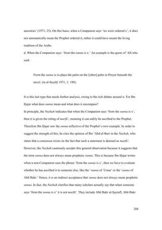 288
ancestors’ (1971, 25). On this basis, when a Companion says ‘we were ordered x’, it does
not automatically mean the Prophet ordered it, rather it could have meant the living
tradition of the Arabs.
d. When the Companion says: ‘from the sunna is x.’ An example is the quote of ‘Al who
said:
From the sunna is to place the palm on the [other] palm in Prayer beneath the
navel. (in al-SuyktI 1971, 1: 188).
It is this last type that needs further analysis, owing to the rich debate around it. For Ibn
Hajar what does sunna mean and what does it encompass?
In principle, the Nuzhah indicates that when the Companion says ‘from the sunna is x’,
then it is given the ruling of marf ‘, meaning it can safely be ascribed to the Prophet.
Therefore Ibn Hajar saw the sunna reflective of the Prophet’s own example. In order to
suggest the strength of this, he cites the opinion of Ibn ‘Abd al-Barr in the Nuzhah, who
states that a consensus exists on the fact that such a statement is deemed as marf ‘.
However, the Nuzhah cautiously accepts this general observation because it suggests that
the term sunna does not always mean prophetic sunna. This is because Ibn Hajar writes
when a non-Companion uses the phrase ‘from the sunna is x’, then we have to evaluate
whether he has ascribed it to someone else, like the ‘sunna of ‘Umar’ or the ‘sunna of
Abk Bakr.’ Hence, it is an indirect acceptance that sunna does not always mean prophetic
sunna. In fact, the Nuzhah clarifies that many scholars actually say that when someone
says ‘from the sunna is x’ it is not marf ‘. They include Abk Bakr al-Soayraf , Abk Bakr
 