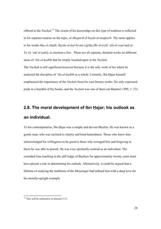 28
offered in the Nuzhah.16
The extent of his knowledge on this type of tradition is reflected
in his separate treatise on the topic, al-Muqtarib f bay n al-mudtarib. The same applies
to his works like al-Alq b, Bay n al-fasl bi-m rujjiha f hi al-irs l ‘al al-wasl and al-
Ta’r j ‘al al-tadr j, to mention a few. These are all separate, detailed works on different
areas of ‘ilm al-had th that he simply touched upon in the Nuzhah.
The Nuzhah is still significant however because it is the only work of his where he
analysed the discipline of ‘ilm al-had th as a whole. Certainly, Ibn Hajar himself
emphasised the importance of the Nuzhah from his vast literary works. He only expressed
pride in a handful of his books, and the Nuzhah was one of them (al-Mun w 1999, 1: 27).
2.8. The moral development of Ibn Hajar; his outlook as
an individual.
To his contemporaries, Ibn Hajar was a simple and devout Muslim. He was known as a
gentle man, who was inclined to charity and kind-heartedness. Those who knew him
acknowledged his willingness to be good to those who wronged him and forgiving to
those he was able to punish. He was very spiritually-centred as an individual. The
extended time teaching in the sIkf lodge of Baybars for approximately twenty years must
have played a role in determining his outlook. Alternatively, it could be argued that a
lifetime of studying the traditions of the Messenger had imbued him with a deep love for
his morally-upright example.
16
This will be referred to in Section 5.31.
 