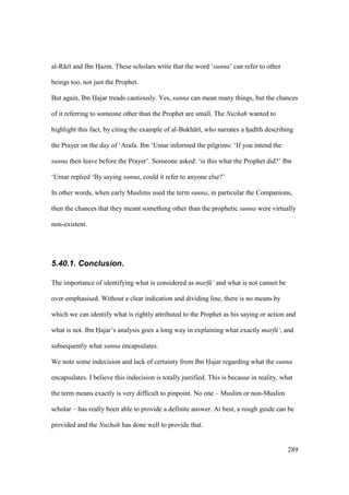 289
al-R z and Ibn HIazm. These scholars write that the word ‘sunna’ can refer to other
beings too, not just the Prophet.
But again, Ibn Hajar treads cautiously. Yes, sunna can mean many things, but the chances
of it referring to someone other than the Prophet are small. The Nuzhah wanted to
highlight this fact, by citing the example of al-Bukh r , who narrates a hIad th describing
the Prayer on the day of ‘Arafa. Ibn ‘Umar informed the pilgrims: ‘If you intend the
sunna then leave before the Prayer’. Someone asked: ‘is this what the Prophet did?’ Ibn
‘Umar replied ‘By saying sunna, could it refer to anyone else?’
In other words, when early Muslims used the term sunna, in particular the Companions,
then the chances that they meant something other than the prophetic sunna were virtually
non-existent.
5.40.1. Conclusion.
The importance of identifying what is considered as marf ‘ and what is not cannot be
over-emphasised. Without a clear indication and dividing line, there is no means by
which we can identify what is rightly attributed to the Prophet as his saying or action and
what is not. Ibn Hajar’s analysis goes a long way in explaining what exactly marf ‘, and
subsequently what sunna encapsulates.
We note some indecision and lack of certainty from Ibn Hajar regarding what the sunna
encapsulates. I believe this indecision is totally justified. This is because in reality, what
the term means exactly is very difficult to pinpoint. No one – Muslim or non-Muslim
scholar – has really been able to provide a definite answer. At best, a rough guide can be
provided and the Nuzhah has done well to provide that.
 