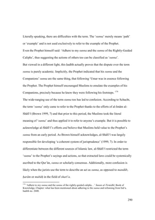 290
Literally speaking, there are difficulties with the term. The ‘sunna’ merely means ‘path’
or ‘example’ and is not used exclusively to refer to the example of the Prophet.
Even the Prophet himself said: ‘Adhere to my sunna and the sunna of the Rightly-Guided
Caliphs’, thus suggesting the actions of others too can be classified as ‘sunna’.
But viewed in a different light, this had th actually proves that the dispute over the term
sunna is purely academic. Implicitly, the Prophet indicated that his sunna and the
Companions’ sunna are the same thing, that following ‘Umar was in essence following
the Prophet. The Prophet himself encouraged Muslims to emulate the examples of his
Companions, precisely because he knew they were following his footsteps. 174
The wide-ranging use of the term sunna too has led to confusion. According to Schacht,
the term ‘sunna’ only came to refer to the Prophet thanks to the efforts of al-Im m al-
Sh fi‘ (Brown 1999, 7) and that prior to this period, the Muslims took the literal
meaning of ‘sunna’ and thus applied it to refer to anyone’s example. But it is possible to
acknowledge al-Sh fi‘ ’s efforts and believe that Muslims held value to the Prophet’s
sunna from an early period. As Brown himself acknowledges, al-Sh fi‘ was largely
responsible for developing ‘a coherent system of jurisprudence’ (1999, 7). In order to
differentiate between the different sources of Islamic law, al-Sh fi‘ restricted the term
‘sunna’ to the Prophet’s sayings and actions, so that extracted laws could be systemically
ascribed to the Qur’ n, sunna or scholarly consensus. Additionally, more confusion is
likely when the jurists use the term to describe an act as sunna, as opposed to mand b,
har m or mub h" in the field of shar ‘a.
174
‘Adhere to my sunna and the sunna of the rightly-guided caliphs…’ Sunan al-Tirmidh , Book of
Knowledge, Chapter: what has been mentioned about adhering to the sunna and refraining from bid‘a.
hadith no. 2600.
 