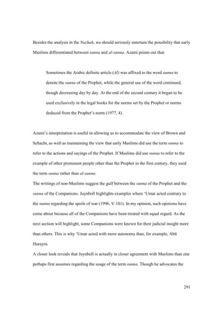 291
Besides the analysis in the Nuzhah, we should seriously entertain the possibility that early
Muslims differentiated between sunna and al-sunna. Azami points out that:
Sometimes the Arabic definite article (Al) was affixed to the word sunna to
denote the sunna of the Prophet, while the general use of the word continued,
though decreasing day by day. At the end of the second century it began to be
used exclusively in the legal books for the norms set by the Prophet or norms
deduced from the Prophet’s norm (1977, 4).
Azami’s interpretation is useful in allowing us to accommodate the view of Brown and
Schacht, as well as maintaining the view that early Muslims did use the term sunna to
refer to the actions and sayings of the Prophet. If Muslims did use sunna to refer to the
example of other prominent people other than the Prophet in the first century, they used
the term sunna rather than al-sunna.
The writings of non-Muslims suggest the gulf between the sunna of the Prophet and the
sunna of the Companions. Juynboll highlights examples where ‘Umar acted contrary to
the sunna regarding the spoils of war (1996, V:101). In my opinion, such opinions have
come about because all of the Companions have been treated with equal regard. As the
next section will highlight, some Companions were known for their judicial insight more
than others. This is why ‘Umar acted with more autonomy than, for example, Abk
Hurayra.
A closer look reveals that Juynboll is actually in closer agreement with Muslims than one
perhaps first assumes regarding the usage of the term sunna. Though he advocates the
 