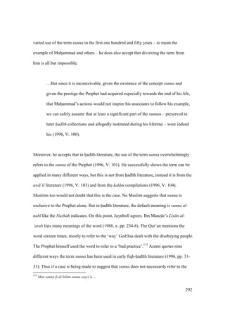 292
varied use of the term sunna in the first one hundred and fifty years – to mean the
example of Muhoammad and others – he does also accept that divorcing the term from
him is all but impossible:
…But since it is inconceivable, given the existence of the concept sunna and
given the prestige the Prophet had acquired especially towards the end of his life,
that Muhoammad’s actions would not inspire his associates to follow his example,
we can safely assume that at least a significant part of the sunnas – preserved in
later had th collections and allegedly instituted during his lifetime – were indeed
his (1996, V: 100).
Moreover, he accepts that in had th literature, the use of the term sunna overwhelmingly
refers to the sunna of the Prophet (1996, V: 101). He successfully shows the term can be
applied in many different ways, but this is not from had th literature, instead it is from the
aw ’il literature (1996, V: 103) and from the kal m compilations (1996, V: 104).
Muslims too would not doubt that this is the case. No Muslim suggests that sunna is
exclusive to the Prophet alone. But in had th literature, the default meaning is sunna al-
nab like the Nuzhah indicates. On this point, Juynboll agrees. Ibn Manzskr’s Lis n al-
‘arab lists many meanings of the word (1988, x: pp. 234-8). The Qur’an mentions the
word sixteen times, mostly to refer to the ‘way’ God has dealt with the disobeying people.
The Prophet himself used the word to refer to a ‘bad practice’.175
Azami quotes nine
different ways the term sunna has been used in early fiqh-had th literature (1996, pp. 31-
33). Thus if a case is being made to suggest that sunna does not necessarily refer to the
175
Man sanna fi-al-Isl m sunna sayyi’a…
 